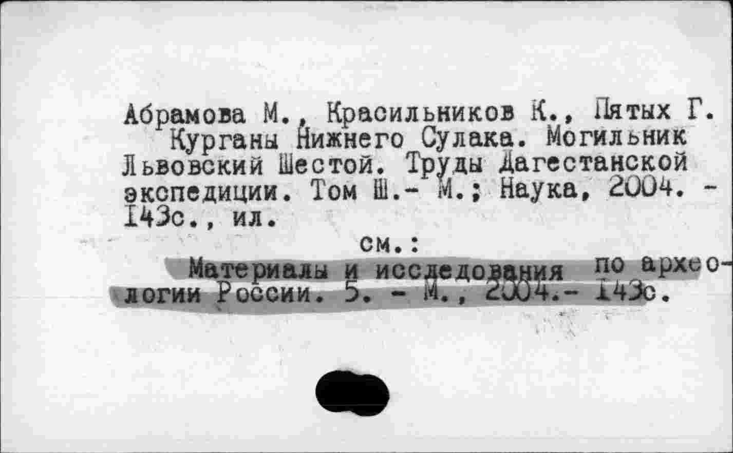 ﻿Абрамова М., Красильников К., Пятых Г.
Курганы Нижнего Сулака. Могильник Львовский Шестой. Труды Дагестанской экспедиции. Том Ш.- М.; Наука, 2ÛÛ4. -Т43с., ил.
см. :	____
Материалы и исследования по,&Рхео логии России. 5. - м., ZuPL- л43с.